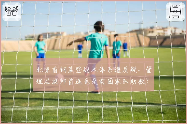 北京首钢莱登战术体系遭质疑,管理层换帅首选竟是前国家队助教?
