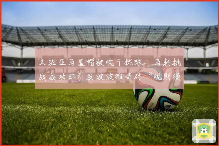 文班亚马盖帽被吹干扰球，马刺挑战成功却引发波波维奇对“规则模糊”的炮轰