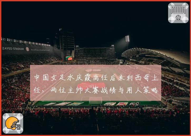 中国女足水庆霞离任后米利西奇上任，两位主帅大赛战绩与用人策略对比