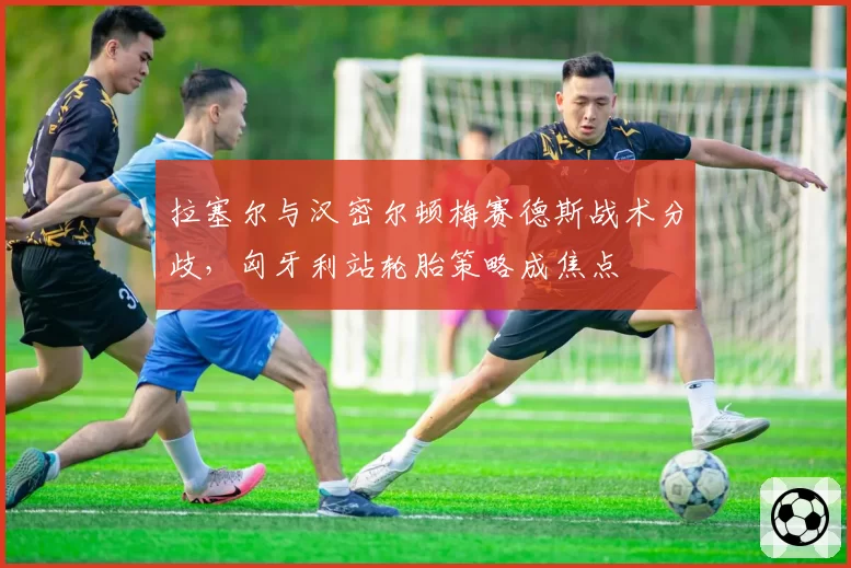 拉塞尔与汉密尔顿梅赛德斯战术分歧,匈牙利站轮胎策略成焦点