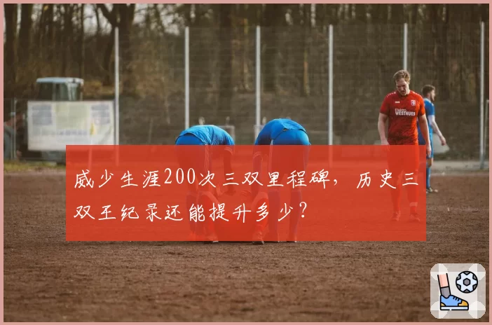 威少生涯200次三双里程碑,历史三双王纪录还能提升多少?