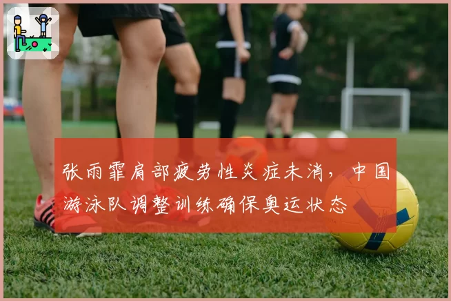 张雨霏肩部疲劳性炎症未消，中国游泳队调整训练确保奥运状态