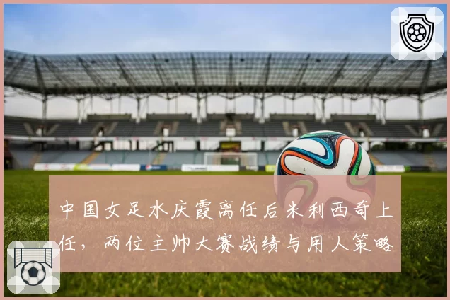 中国女足水庆霞离任后米利西奇上任，两位主帅大赛战绩与用人策略对比