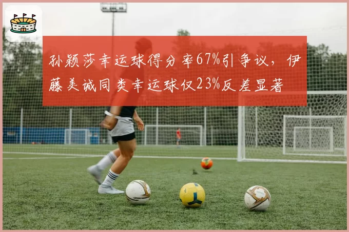 孙颖莎幸运球得分率67%引争议，伊藤美诚同类幸运球仅23%反差显著