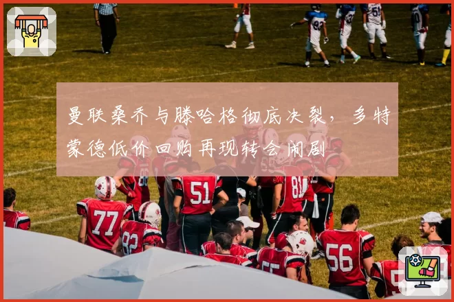 曼联桑乔与滕哈格彻底决裂,多特蒙德低价回购再现转会闹剧