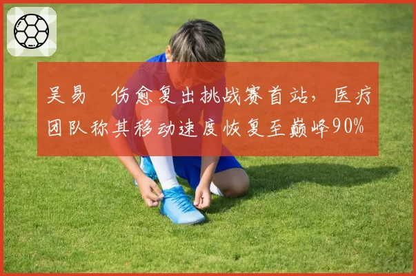 吴易昺伤愈复出挑战赛首站,医疗团队称其移动速度恢复至巅峰90%
