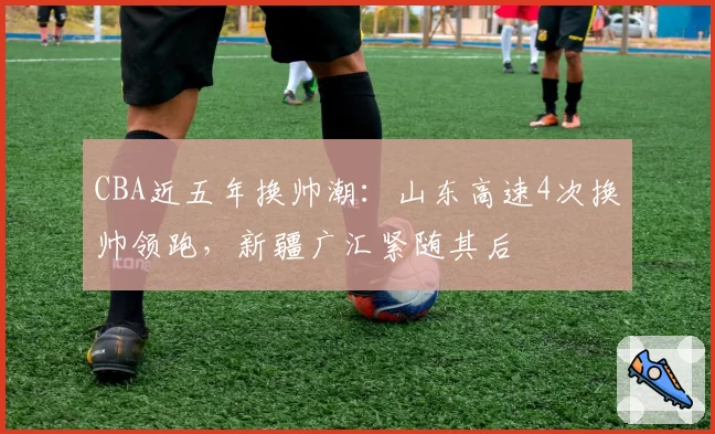 CBA近五年换帅潮:山东高速4次换帅领跑,新疆广汇紧随其后