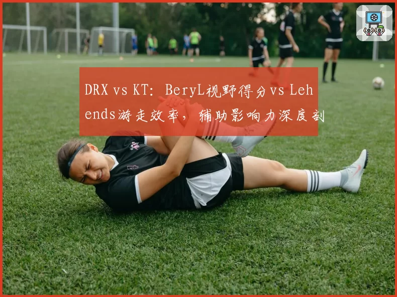 DRX vs KT：BeryL视野得分vs Lehends游走效率，辅助影响力深度剖析