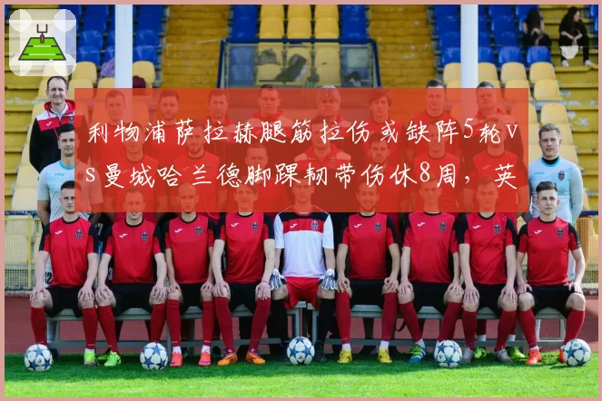 利物浦萨拉赫腿筋拉伤或缺阵5轮vs曼城哈兰德脚踝韧带伤休8周,英超争冠核心伤病影响分化