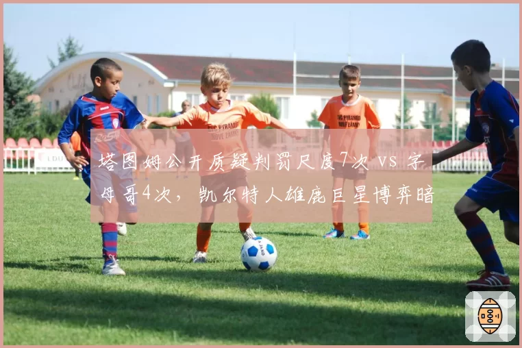 塔图姆公开质疑判罚尺度7次 vs 字母哥4次，凯尔特人雄鹿巨星博弈暗涌