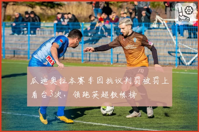 瓜迪奥拉本赛季因抗议判罚被罚上看台3次,领跑英超教练榜