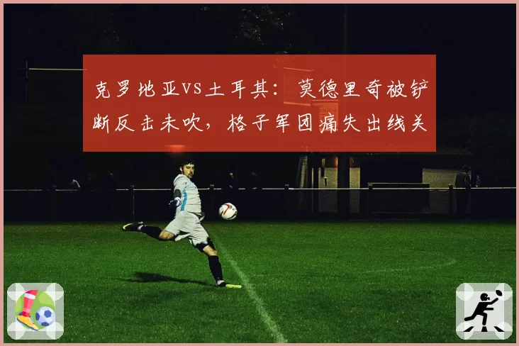 克罗地亚vs土耳其：莫德里奇被铲断反击未吹，格子军团痛失出线关键分