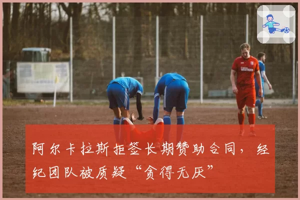 阿尔卡拉斯拒签长期赞助合同，经纪团队被质疑“贪得无厌”