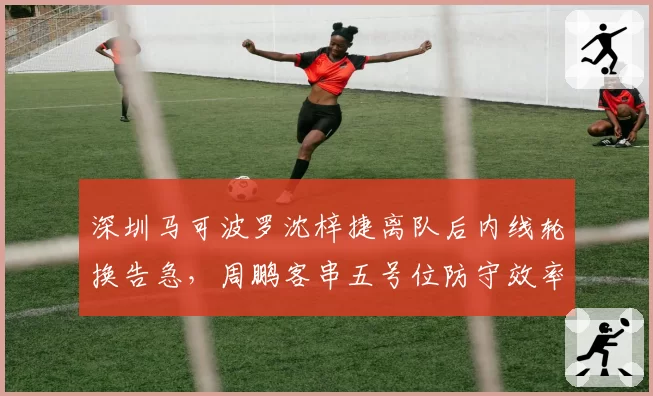 深圳马可波罗沈梓捷离队后内线轮换告急,周鹏客串五号位防守效率下降15%