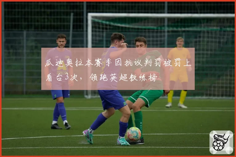 瓜迪奥拉本赛季因抗议判罚被罚上看台3次,领跑英超教练榜