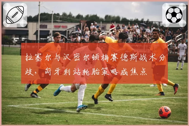 拉塞尔与汉密尔顿梅赛德斯战术分歧,匈牙利站轮胎策略成焦点