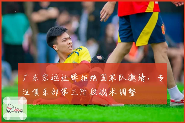 广东宏远杜锋拒绝国家队邀请，专注俱乐部第三阶段战术调整