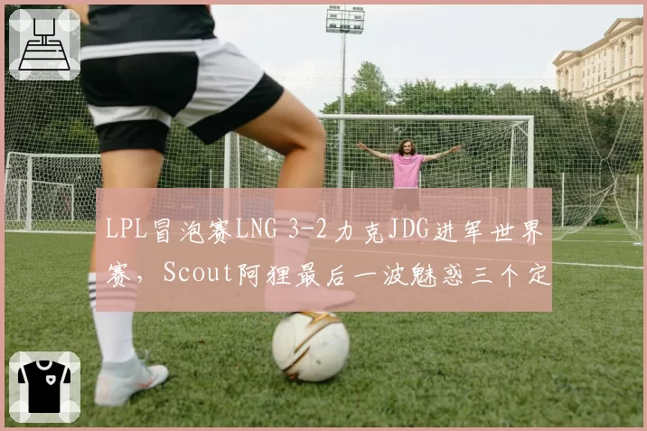 LPL冒泡赛LNG 3-2力克JDG进军世界赛,Scout阿狸最后一波魅惑三个定胜负?