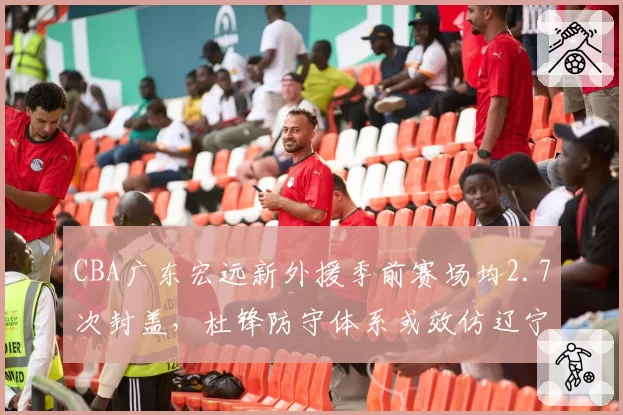 CBA广东宏远新外援季前赛场均2.7次封盖,杜锋防守体系或效仿辽宁莫兰德模式