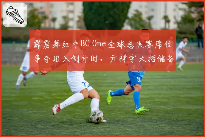 霹雳舞红牛BC One全球总决赛席位争夺进入倒计时,亓祥宇大招储备厚度引担忧