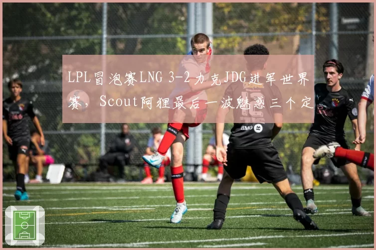 LPL冒泡赛LNG 3-2力克JDG进军世界赛,Scout阿狸最后一波魅惑三个定胜负?