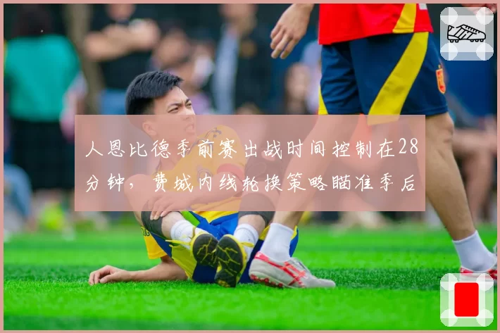 人恩比德季前赛出战时间控制在28分钟,费城内线轮换策略瞄准季后赛健康__br_