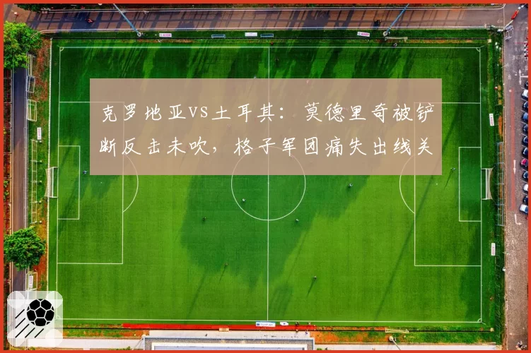 克罗地亚vs土耳其：莫德里奇被铲断反击未吹，格子军团痛失出线关键分