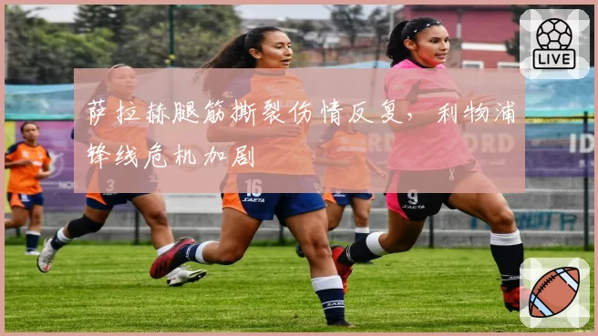 萨拉赫腿筋撕裂伤情反复,利物浦锋线危机加剧