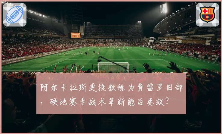阿尔卡拉斯更换教练为费雷罗旧部，硬地赛季战术革新能否奏效？