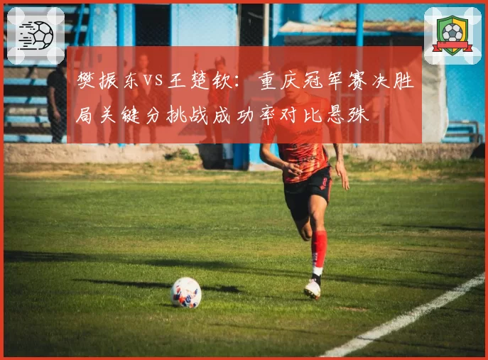 樊振东vs王楚钦：重庆冠军赛决胜局关键分挑战成功率对比悬殊
