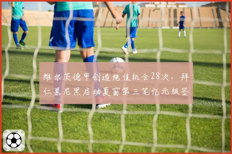 维尔茨德甲创造绝佳机会28次，拜仁慕尼黑启动夏窗第三笔亿元级签约