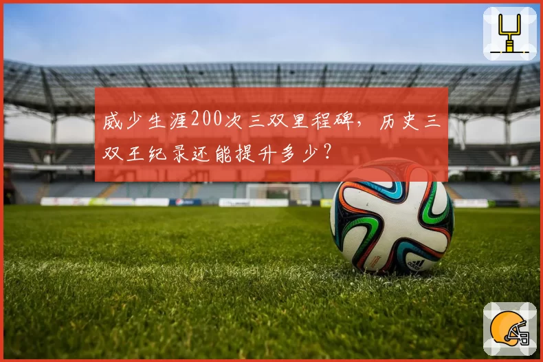威少生涯200次三双里程碑,历史三双王纪录还能提升多少?