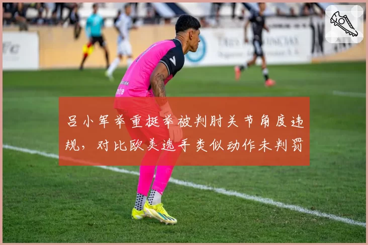 吕小军举重挺举被判肘关节角度违规，对比欧美选手类似动作未判罚东道主优势争议