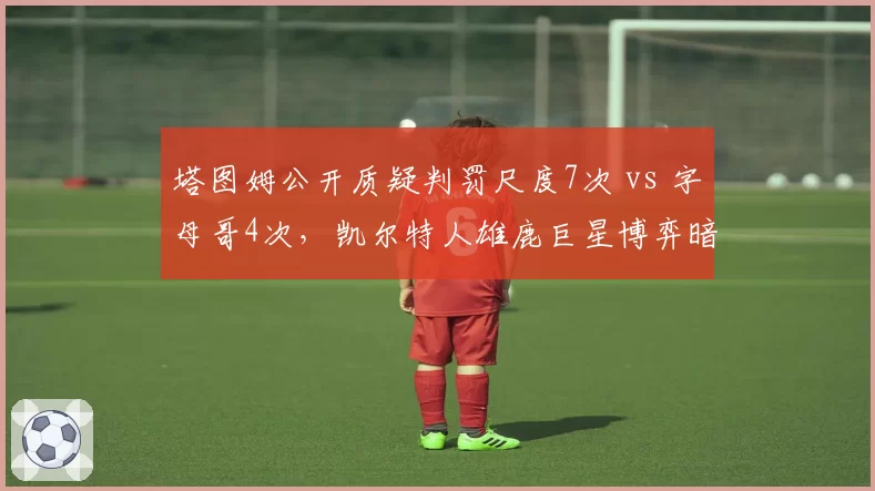 塔图姆公开质疑判罚尺度7次 vs 字母哥4次，凯尔特人雄鹿巨星博弈暗涌