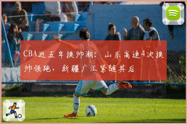 CBA近五年换帅潮:山东高速4次换帅领跑,新疆广汇紧随其后