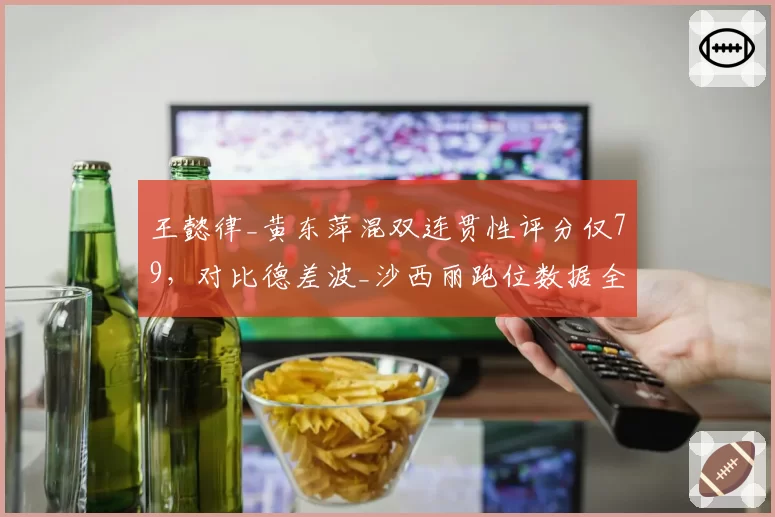 王懿律_黄东萍混双连贯性评分仅79，对比德差波_沙西丽跑位数据全面落后